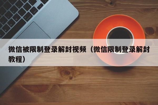 微信被限制登录解封视频（微信限制登录解封教程）