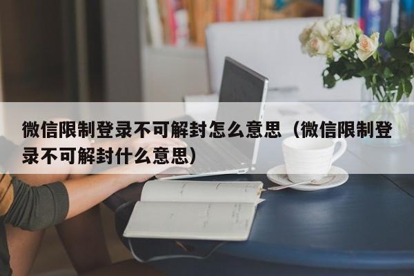 微信限制登录不可解封怎么意思（微信限制登录不可解封什么意思）