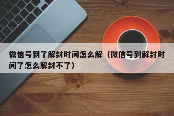 微信号到了解封时间怎么解（微信号到解封时间了怎么解封不了）