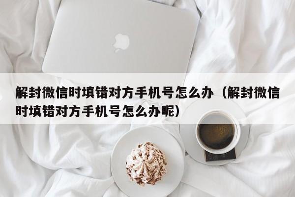 解封微信时填错对方手机号怎么办（解封微信时填错对方手机号怎么办呢）