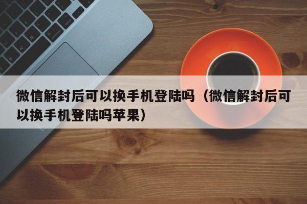 微信解封后可以换手机登陆吗（微信解封后可以换手机登陆吗苹果）