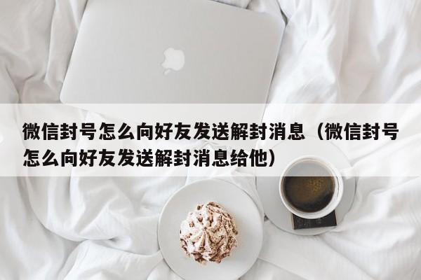 微信封号怎么向好友发送解封消息（微信封号怎么向好友发送解封消息给他）