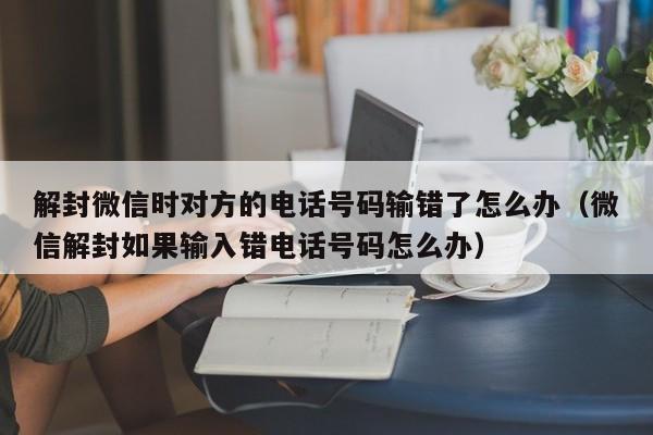 解封微信时对方的电话号码输错了怎么办（微信解封如果输入错电话号码怎么办）