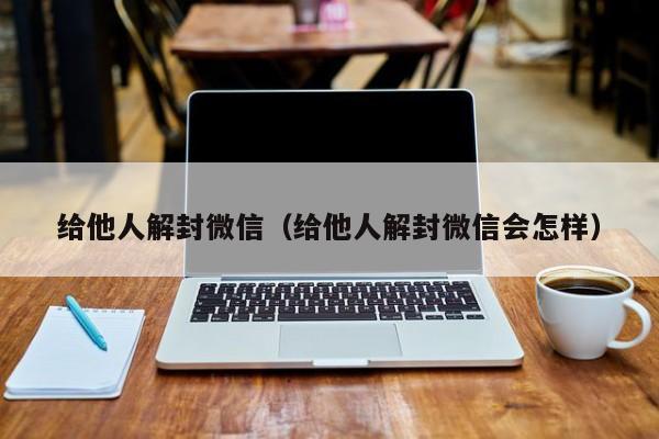 给他人解封微信（给他人解封微信会怎样）