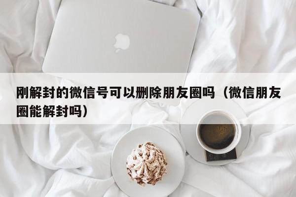 刚解封的微信号可以删除朋友圈吗（微信朋友圈能解封吗）