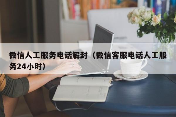 微信人工服务电话解封（微信客服电话人工服务24小时）