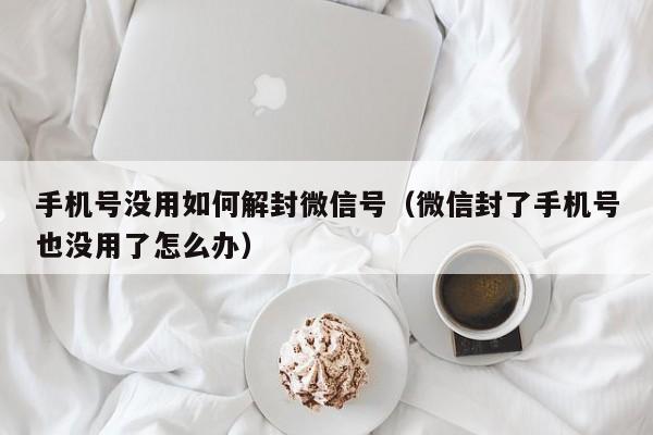 手机号没用如何解封微信号（微信封了手机号也没用了怎么办）