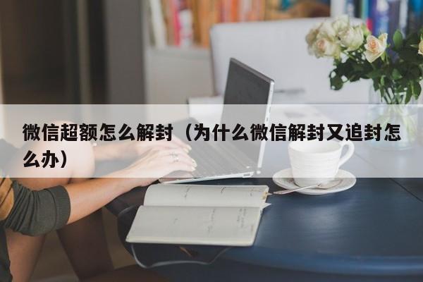 微信超额怎么解封（为什么微信解封又追封怎么办）