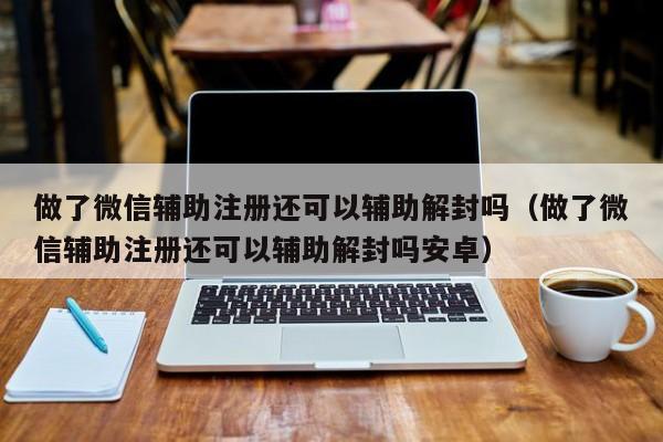 做了微信辅助注册还可以辅助解封吗（做了微信辅助注册还可以辅助解封吗安卓）