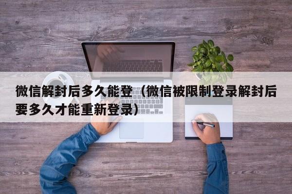 微信解封后多久能登（微信被限制登录解封后要多久才能重新登录）