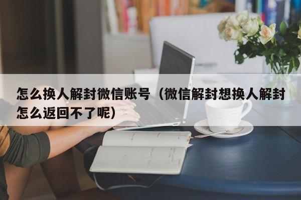 怎么换人解封微信账号（微信解封想换人解封怎么返回不了呢）