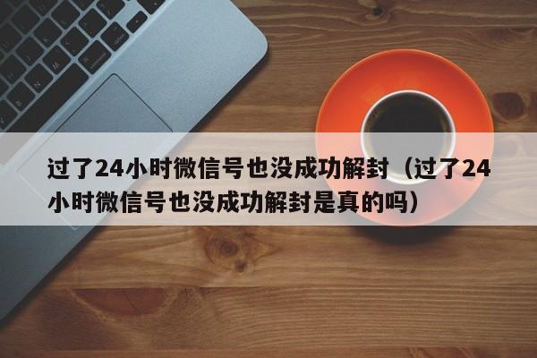 过了24小时微信号也没成功解封（过了24小时微信号也没成功解封是真的吗）