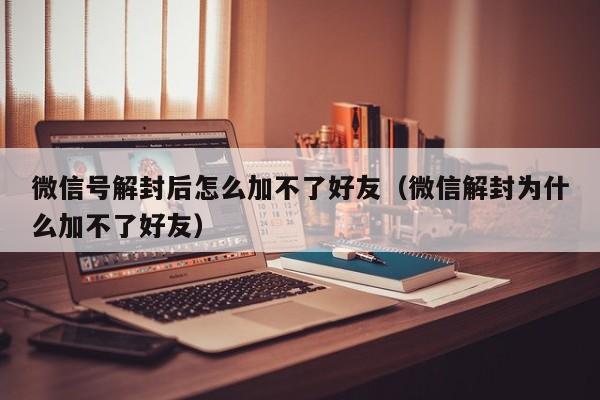 微信号解封后怎么加不了好友（微信解封为什么加不了好友）