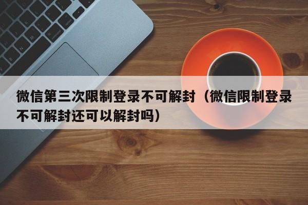 微信第三次限制登录不可解封（微信限制登录不可解封还可以解封吗）