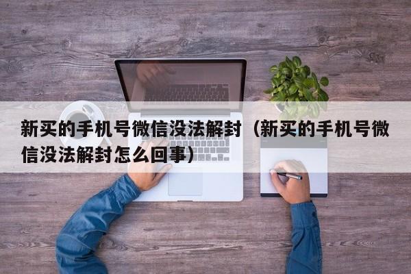 新买的手机号微信没法解封（新买的手机号微信没法解封怎么回事）