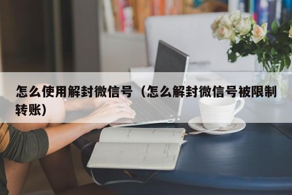 怎么使用解封微信号（怎么解封微信号被限制转账）