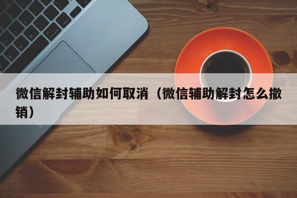 微信解封辅助如何取消（微信辅助解封怎么撤销）