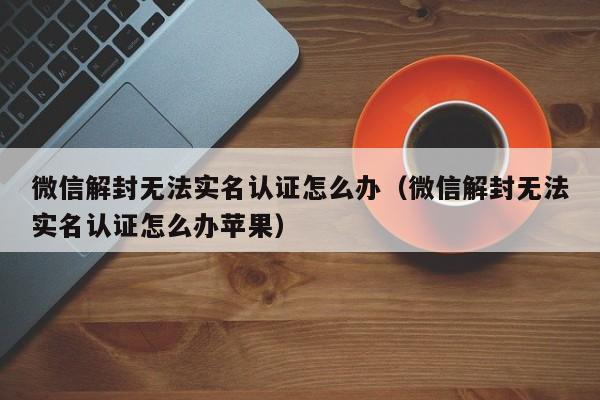 微信解封无法实名认证怎么办（微信解封无法实名认证怎么办苹果）