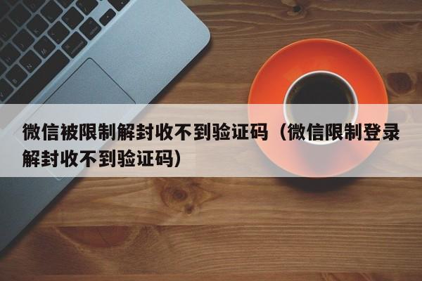 微信被限制解封收不到验证码（微信限制登录解封收不到验证码）