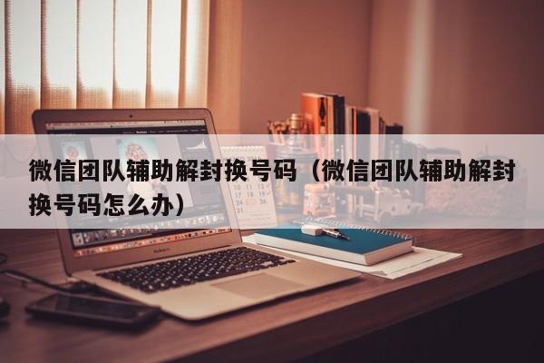 微信团队辅助解封换号码（微信团队辅助解封换号码怎么办）