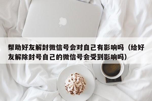 帮助好友解封微信号会对自己有影响吗（给好友解除封号自己的微信号会受到影响吗）