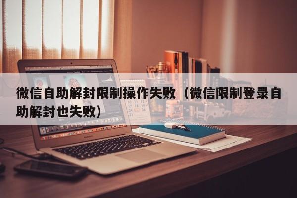 微信自助解封限制操作失败（微信限制登录自助解封也失败）