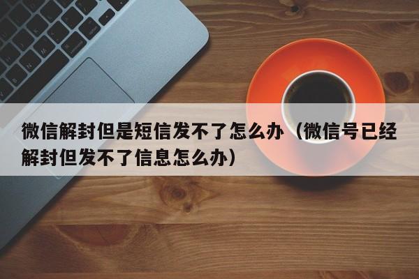 微信解封但是短信发不了怎么办（微信号已经解封但发不了信息怎么办）