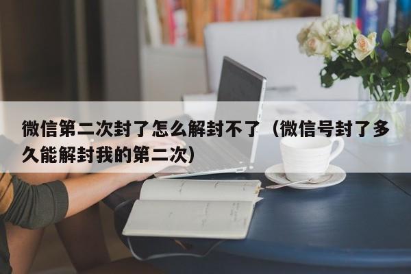 微信第二次封了怎么解封不了（微信号封了多久能解封我的第二次）