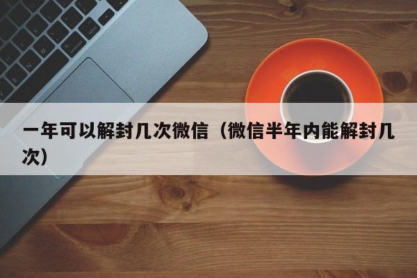 一年可以解封几次微信（微信半年内能解封几次）