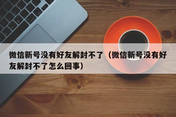 微信新号没有好友解封不了（微信新号没有好友解封不了怎么回事）