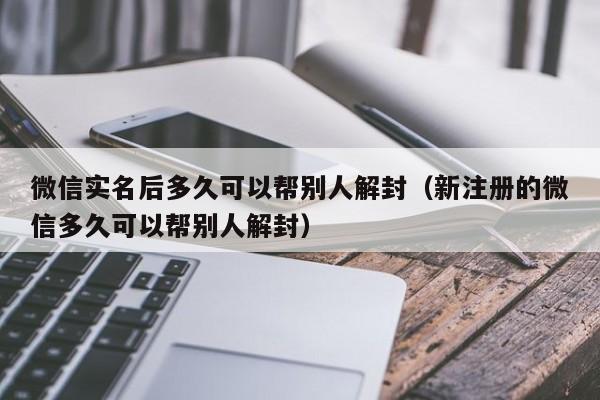 微信实名后多久可以帮别人解封（新注册的微信多久可以帮别人解封）