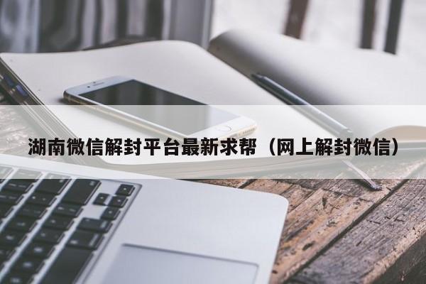 湖南微信解封平台最新求帮（网上解封微信）