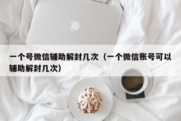 一个号微信辅助解封几次（一个微信账号可以辅助解封几次）