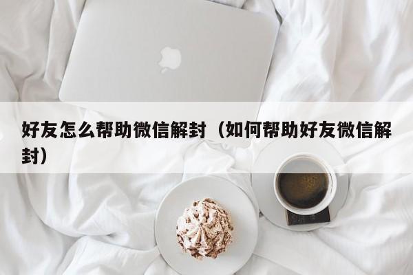 好友怎么帮助微信解封（如何帮助好友微信解封）