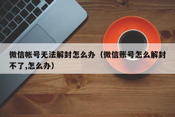 微信帐号无法解封怎么办（微信账号怎么解封不了,怎么办）