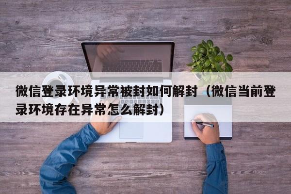 微信登录环境异常被封如何解封（微信当前登录环境存在异常怎么解封）