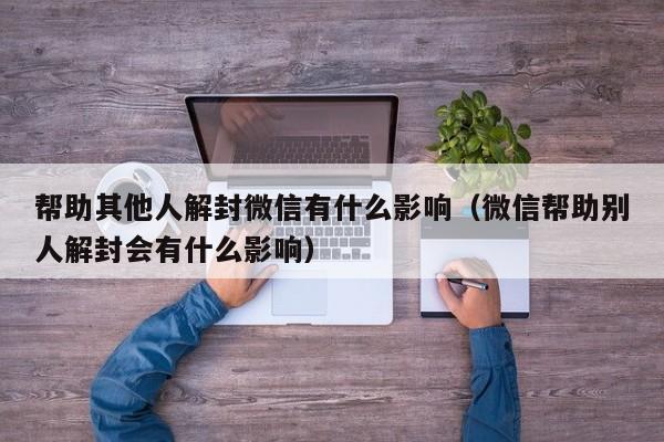 帮助其他人解封微信有什么影响（微信帮助别人解封会有什么影响）