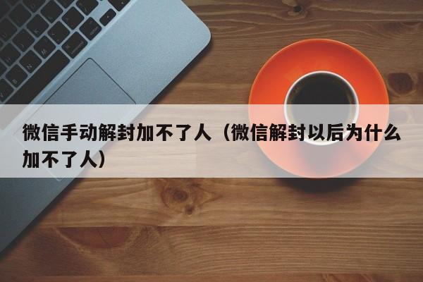 微信手动解封加不了人（微信解封以后为什么加不了人）