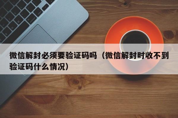 微信解封必须要验证码吗（微信解封时收不到验证码什么情况）