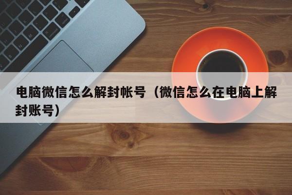 电脑微信怎么解封帐号（微信怎么在电脑上解封账号）