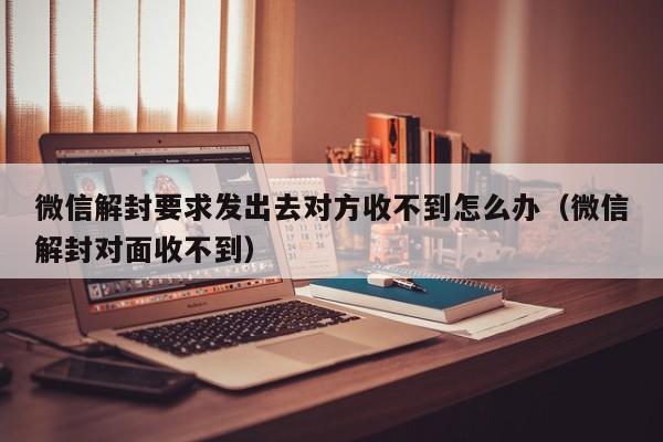 微信解封要求发出去对方收不到怎么办（微信解封对面收不到）