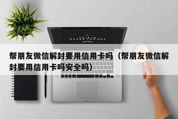 帮朋友微信解封要用信用卡吗（帮朋友微信解封要用信用卡吗安全吗）