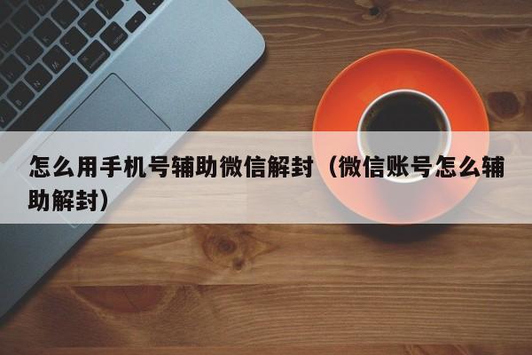 怎么用手机号辅助微信解封（微信账号怎么辅助解封）