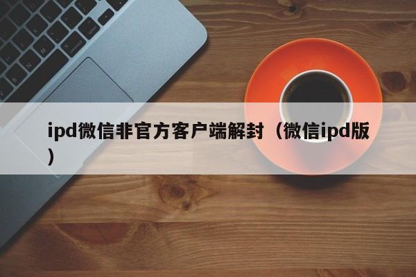 ipd微信非官方客户端解封（微信ipd版）