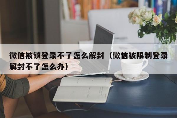 微信被锁登录不了怎么解封（微信被限制登录解封不了怎么办）