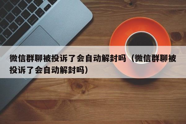 微信群聊被投诉了会自动解封吗（微信群聊被投诉了会自动解封吗）