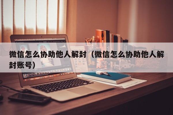 微信怎么协助他人解封（微信怎么协助他人解封账号）