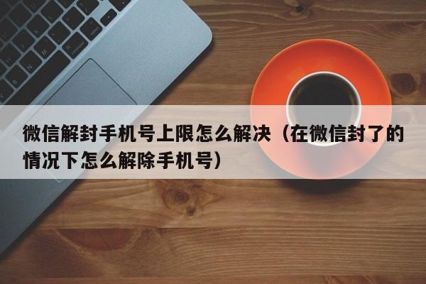 微信解封手机号上限怎么解决（在微信封了的情况下怎么解除手机号）