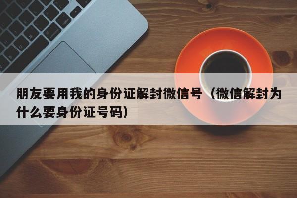 朋友要用我的身份证解封微信号（微信解封为什么要身份证号码）