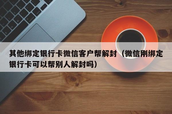 其他绑定银行卡微信客户帮解封（微信刚绑定银行卡可以帮别人解封吗）